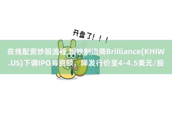 在线配资炒股流程 钢铁制造商Brilliance(KHIW.US)下调IPO筹资额，降发行价至4-4.5美元/股