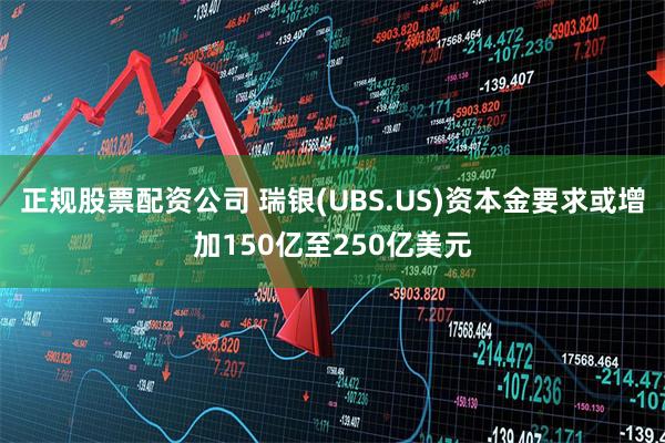 正规股票配资公司 瑞银(UBS.US)资本金要求或增加150亿至250亿美元