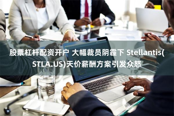 股票杠杆配资开户 大幅裁员阴霾下 Stellantis(STLA.US)天价薪酬方案引发众怒