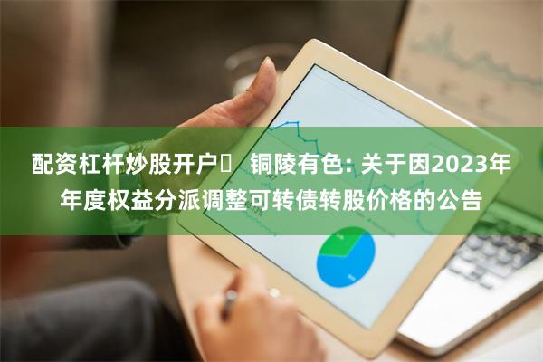 配资杠杆炒股开户	 铜陵有色: 关于因2023年年度权益分派调整可转债转股价格的公告