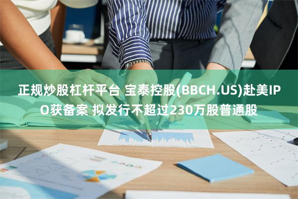 正规炒股杠杆平台 宝泰控股(BBCH.US)赴美IPO获备案 拟发行不超过230万股普通股