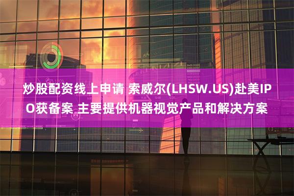 炒股配资线上申请 索威尔(LHSW.US)赴美IPO获备案 主要提供机器视觉产品和解决方案