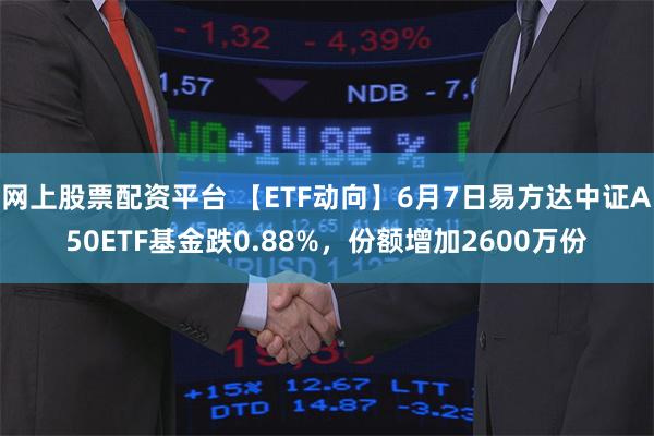 网上股票配资平台 【ETF动向】6月7日易方达中证A50ETF基金跌0.88%，份额增加2600万份