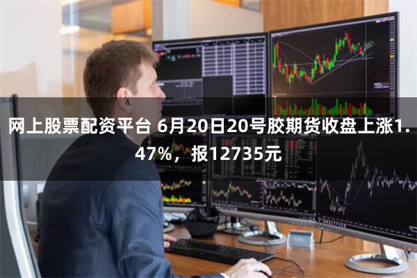 网上股票配资平台 6月20日20号胶期货收盘上涨1.47%，报12735元