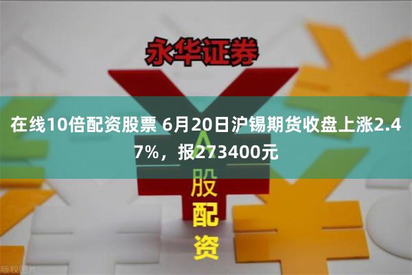 在线10倍配资股票 6月20日沪锡期货收盘上涨2.47%，报273400元