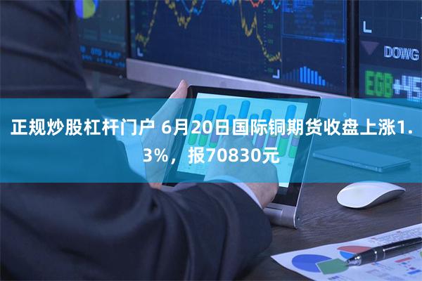 正规炒股杠杆门户 6月20日国际铜期货收盘上涨1.3%，报70830元