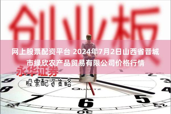 网上股票配资平台 2024年7月2日山西省晋城市绿欣农产品贸易有限公司价格行情