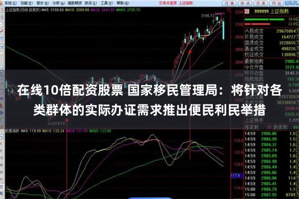 在线10倍配资股票 国家移民管理局：将针对各类群体的实际办证需求推出便民利民举措