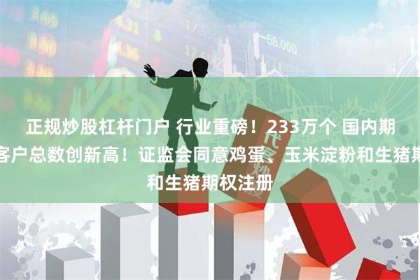 正规炒股杠杆门户 行业重磅！233万个 国内期市有效客户总数创新高！证监会同意鸡蛋、玉米淀粉和生猪期权注册