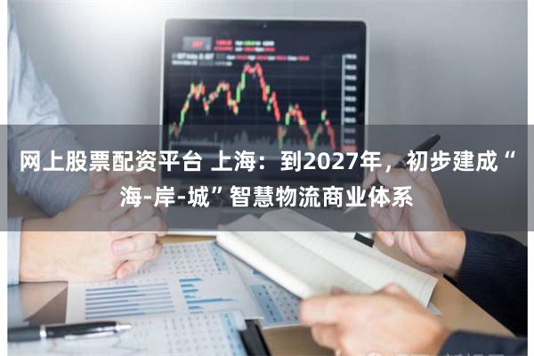 网上股票配资平台 上海：到2027年，初步建成“海-岸-城”智慧物流商业体系