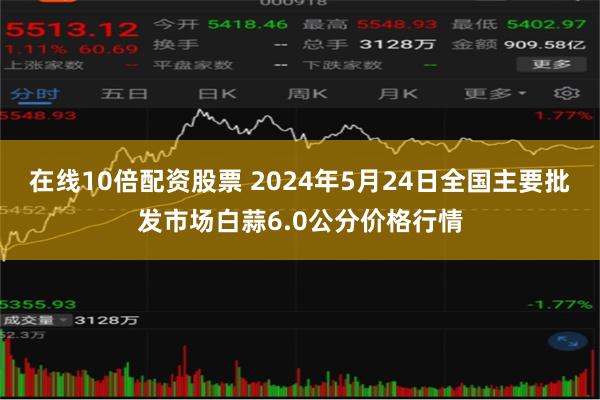 在线10倍配资股票 2024年5月24日全国主要批发市场白蒜6.0公分价格行情