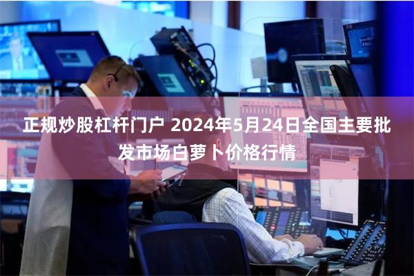 正规炒股杠杆门户 2024年5月24日全国主要批发市场白