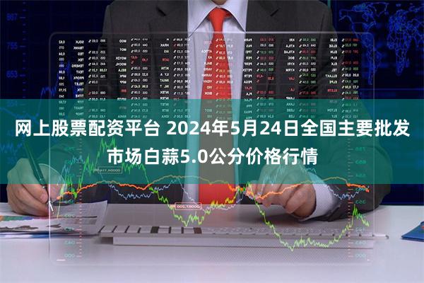 网上股票配资平台 2024年5月24日全国主要批发市场白蒜5.0公分价格行情