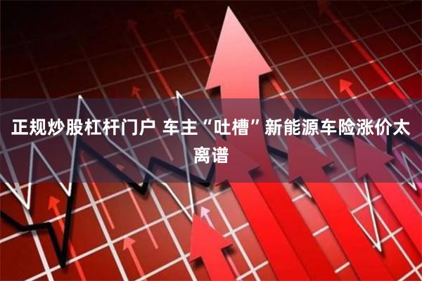 正规炒股杠杆门户 车主“吐槽”新能源车险涨价太离谱