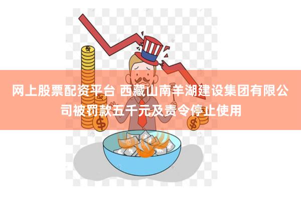 网上股票配资平台 西藏山南羊湖建设集团有限公司被罚款五千元及责令停止使用