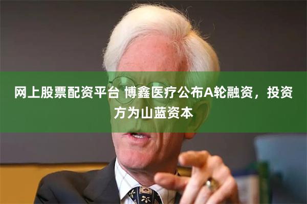 网上股票配资平台 博鑫医疗公布A轮融资，投资方为山蓝资本