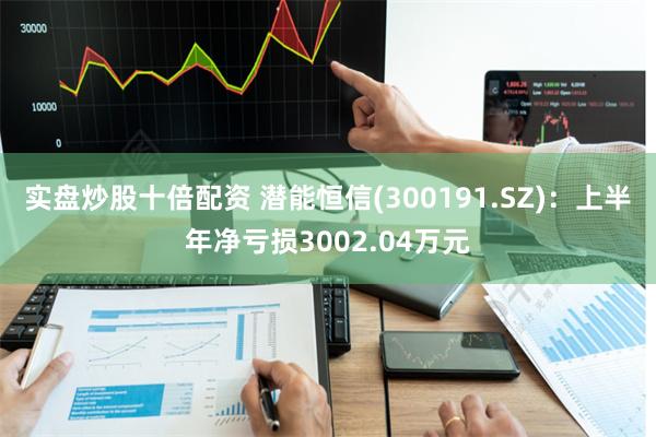 实盘炒股十倍配资 潜能恒信(300191.SZ)：上半年净亏损3002.04万元