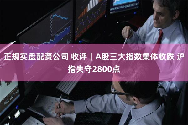 正规实盘配资公司 收评｜A股三大指数集体收跌 沪指失守2