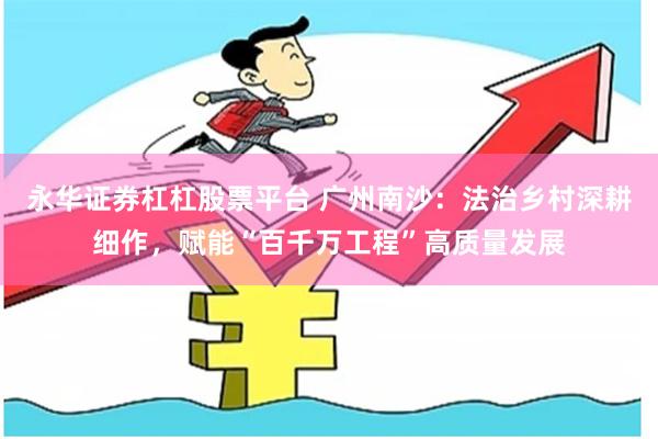 永华证券杠杠股票平台 广州南沙：法治乡村深耕细作，赋能“百千万工程”高质量发展