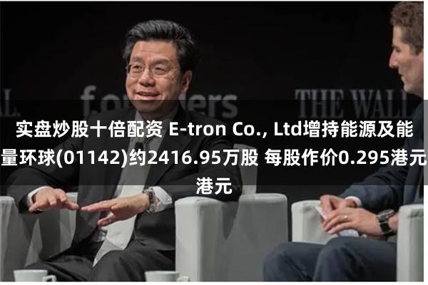 实盘炒股十倍配资 E-tron Co., Ltd增持能源及能量环球(01142)约2416.95万股 每股作价0.295港元