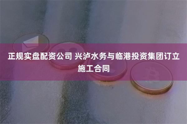 正规实盘配资公司 兴泸水务与临港投资集团订立施工合同