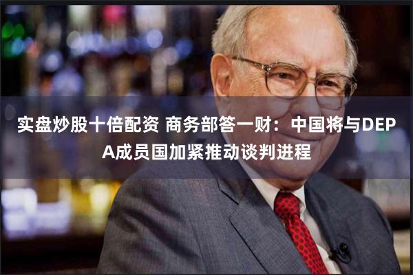 实盘炒股十倍配资 商务部答一财：中国将与DEPA成员国加紧推动谈判进程