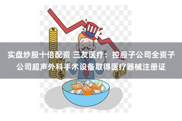 实盘炒股十倍配资 三友医疗：控股子公司全资子公司超声外科手术设备取得医疗器械注册证