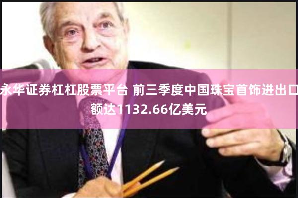 永华证券杠杠股票平台 前三季度中国珠宝首饰进出口额达1132.66亿美元